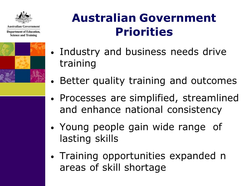 Australian Government Priorities Industry and business needs drive training Better quality training and outcomes Processes are simplified, streamlined and enhance national consistency Young people gain wide range of lasting skills Training opportunities expanded n areas of skill shortage