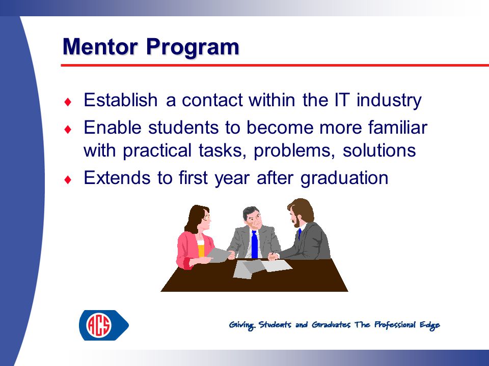 Mentor Program  Establish a contact within the IT industry  Enable students to become more familiar with practical tasks, problems, solutions  Extends to first year after graduation