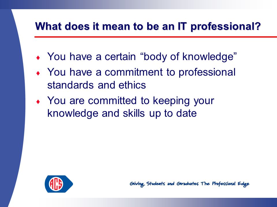  You have a certain body of knowledge  You have a commitment to professional standards and ethics  You are committed to keeping your knowledge and skills up to date What does it mean to be an IT professional