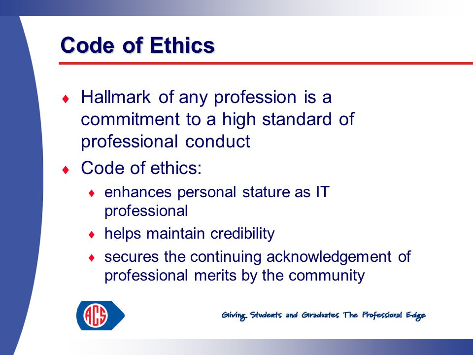 Code of Ethics  Hallmark of any profession is a commitment to a high standard of professional conduct  Code of ethics:  enhances personal stature as IT professional  helps maintain credibility  secures the continuing acknowledgement of professional merits by the community