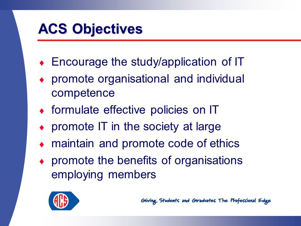 ACS Objectives  Encourage the study/application of IT  promote organisational and individual competence  formulate effective policies on IT  promote IT in the society at large  maintain and promote code of ethics  promote the benefits of organisations employing members