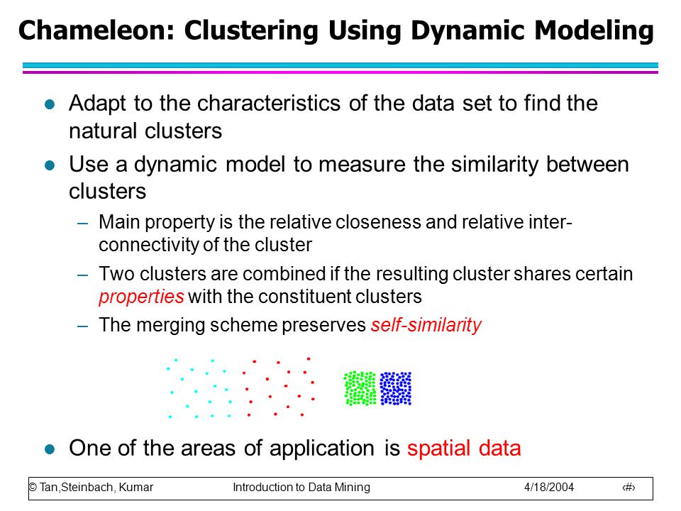 © Tan,Steinbach, Kumar Introduction to Data Mining 4/18/ Chameleon: Clustering Using Dynamic Modeling l Adapt to the characteristics of the data set to find the natural clusters l Use a dynamic model to measure the similarity between clusters –Main property is the relative closeness and relative inter- connectivity of the cluster –Two clusters are combined if the resulting cluster shares certain properties with the constituent clusters –The merging scheme preserves self-similarity l One of the areas of application is spatial data