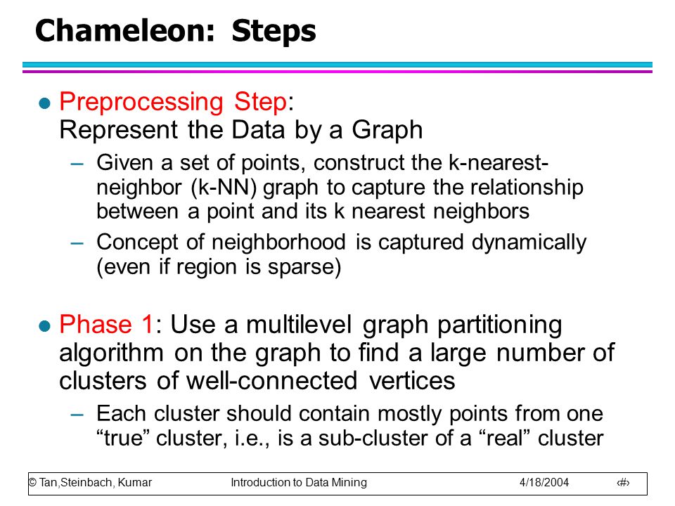 © Tan,Steinbach, Kumar Introduction to Data Mining 4/18/ Chameleon: Steps l Preprocessing Step: Represent the Data by a Graph –Given a set of points, construct the k-nearest- neighbor (k-NN) graph to capture the relationship between a point and its k nearest neighbors –Concept of neighborhood is captured dynamically (even if region is sparse) l Phase 1: Use a multilevel graph partitioning algorithm on the graph to find a large number of clusters of well-connected vertices –Each cluster should contain mostly points from one true cluster, i.e., is a sub-cluster of a real cluster