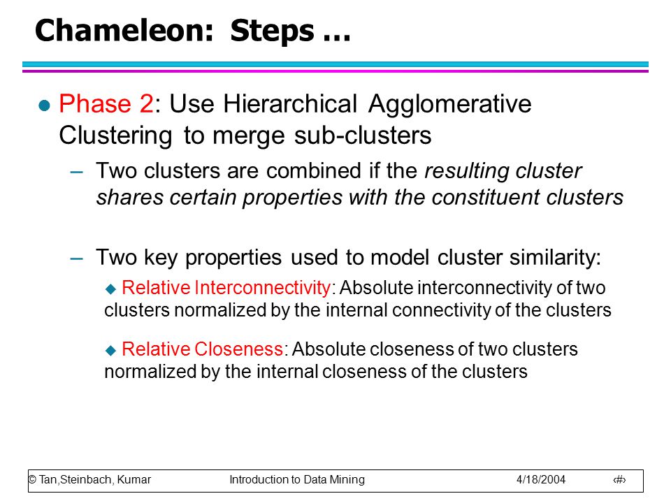 © Tan,Steinbach, Kumar Introduction to Data Mining 4/18/ Chameleon: Steps … l Phase 2: Use Hierarchical Agglomerative Clustering to merge sub-clusters –Two clusters are combined if the resulting cluster shares certain properties with the constituent clusters –Two key properties used to model cluster similarity:  Relative Interconnectivity: Absolute interconnectivity of two clusters normalized by the internal connectivity of the clusters  Relative Closeness: Absolute closeness of two clusters normalized by the internal closeness of the clusters