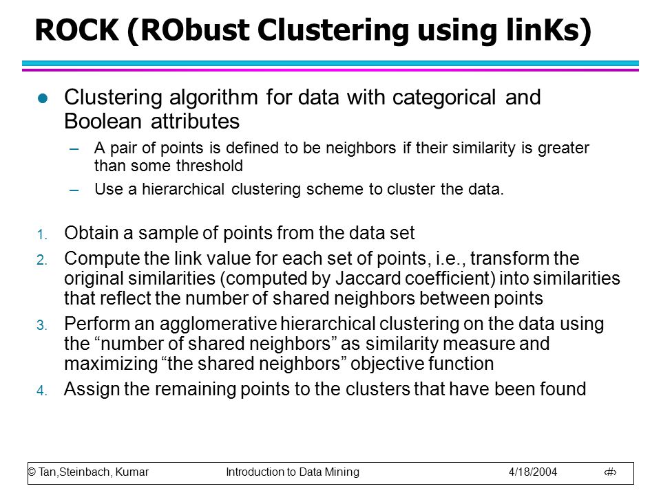 © Tan,Steinbach, Kumar Introduction to Data Mining 4/18/ ROCK (RObust Clustering using linKs) l Clustering algorithm for data with categorical and Boolean attributes –A pair of points is defined to be neighbors if their similarity is greater than some threshold –Use a hierarchical clustering scheme to cluster the data.
