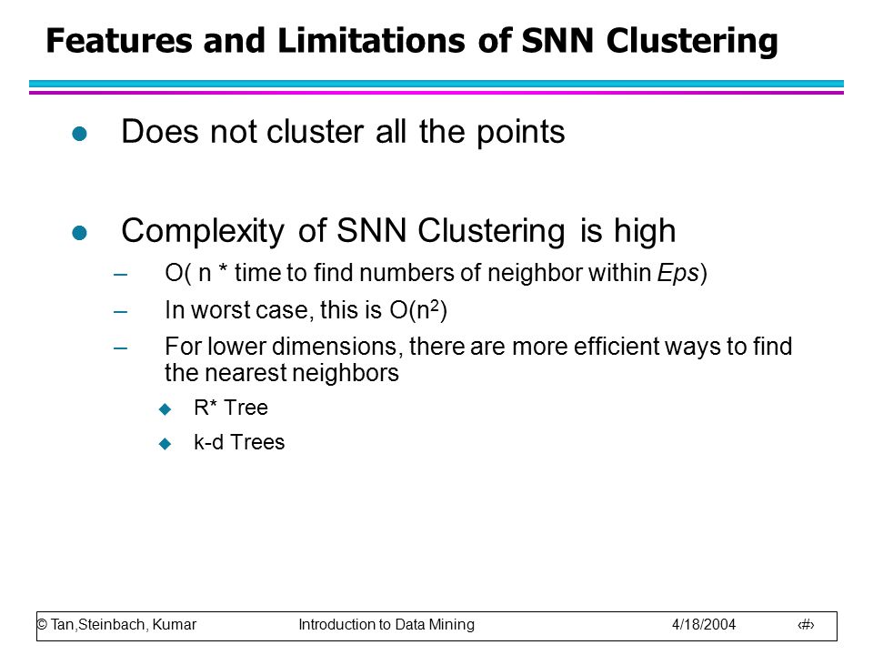 © Tan,Steinbach, Kumar Introduction to Data Mining 4/18/ Features and Limitations of SNN Clustering l Does not cluster all the points l Complexity of SNN Clustering is high –O( n * time to find numbers of neighbor within Eps) –In worst case, this is O(n 2 ) –For lower dimensions, there are more efficient ways to find the nearest neighbors  R* Tree  k-d Trees