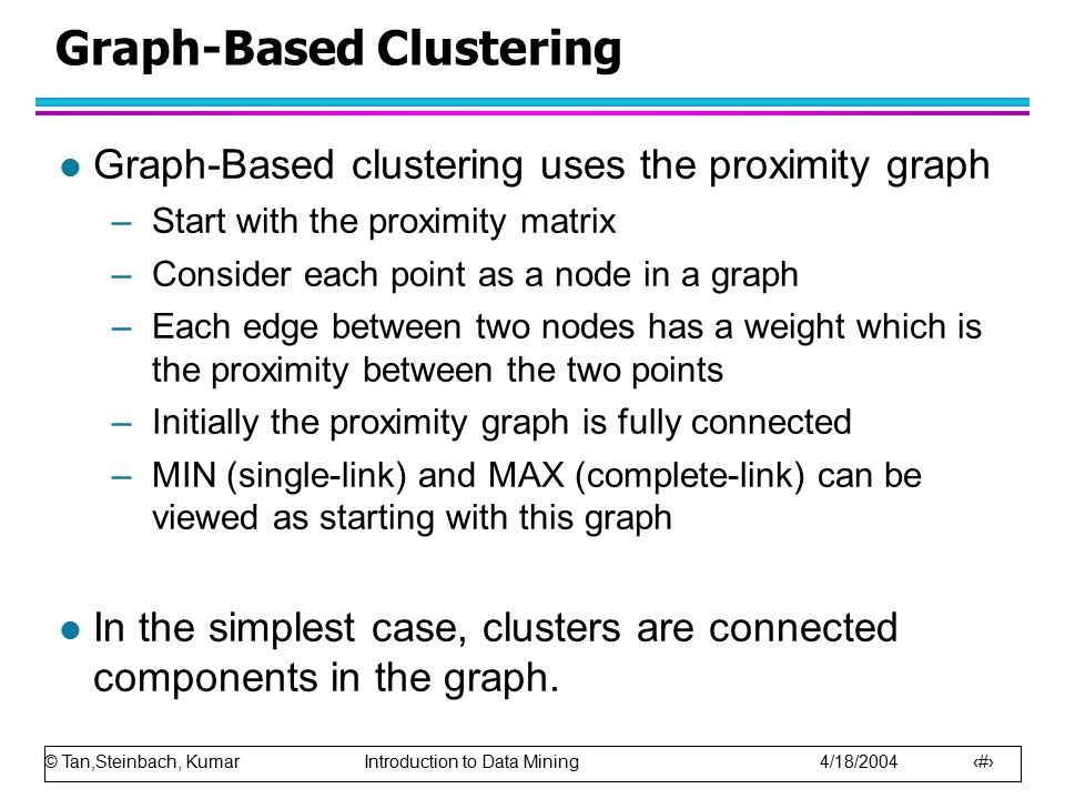 © Tan,Steinbach, Kumar Introduction to Data Mining 4/18/ Graph-Based Clustering l Graph-Based clustering uses the proximity graph –Start with the proximity matrix –Consider each point as a node in a graph –Each edge between two nodes has a weight which is the proximity between the two points –Initially the proximity graph is fully connected –MIN (single-link) and MAX (complete-link) can be viewed as starting with this graph l In the simplest case, clusters are connected components in the graph.