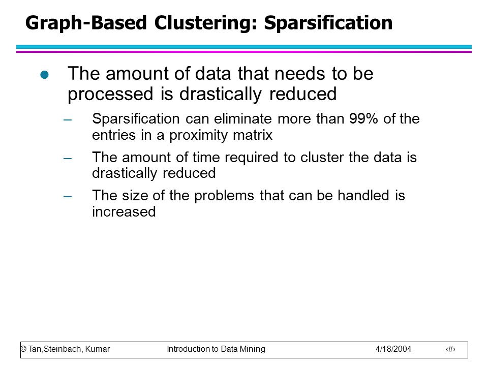 © Tan,Steinbach, Kumar Introduction to Data Mining 4/18/ Graph-Based Clustering: Sparsification l The amount of data that needs to be processed is drastically reduced –Sparsification can eliminate more than 99% of the entries in a proximity matrix –The amount of time required to cluster the data is drastically reduced –The size of the problems that can be handled is increased