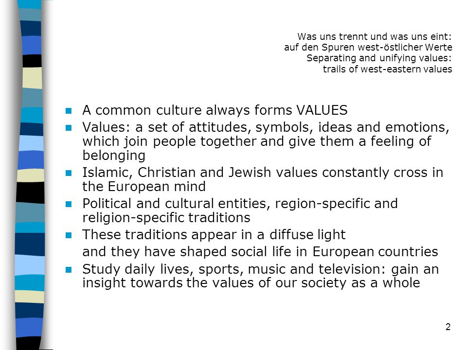 2 A common culture always forms VALUES Values: a set of attitudes, symbols, ideas and emotions, which join people together and give them a feeling of belonging Islamic, Christian and Jewish values constantly cross in the European mind Political and cultural entities, region-specific and religion-specific traditions These traditions appear in a diffuse light and they have shaped social life in European countries Study daily lives, sports, music and television: gain an insight towards the values of our society as a whole Was uns trennt und was uns eint: auf den Spuren west-östlicher Werte Separating and unifying values: trails of west-eastern values