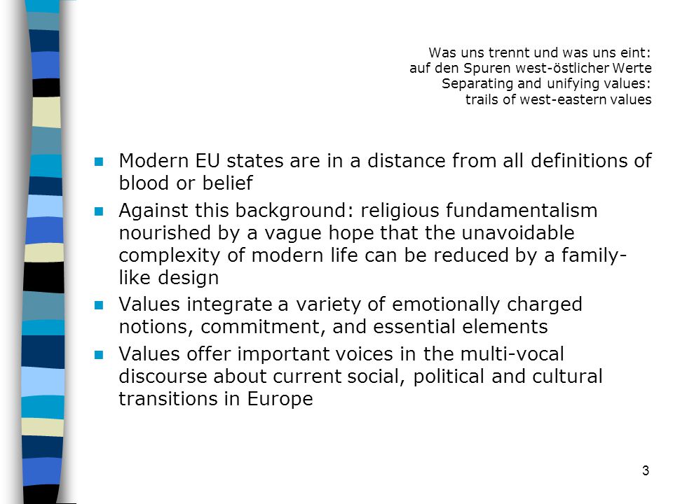 3 Modern EU states are in a distance from all definitions of blood or belief Against this background: religious fundamentalism nourished by a vague hope that the unavoidable complexity of modern life can be reduced by a family- like design Values integrate a variety of emotionally charged notions, commitment, and essential elements Values offer important voices in the multi-vocal discourse about current social, political and cultural transitions in Europe Was uns trennt und was uns eint: auf den Spuren west-östlicher Werte Separating and unifying values: trails of west-eastern values