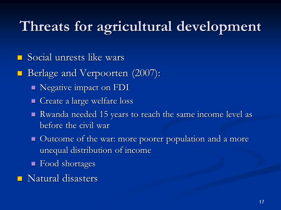 17 Threats for agricultural development Social unrests like wars Social unrests like wars Berlage and Verpoorten (2007): Berlage and Verpoorten (2007): Negative impact on FDI Negative impact on FDI Create a large welfare loss Create a large welfare loss Rwanda needed 15 years to reach the same income level as before the civil war Rwanda needed 15 years to reach the same income level as before the civil war Outcome of the war: more poorer population and a more unequal distribution of income Outcome of the war: more poorer population and a more unequal distribution of income Food shortages Food shortages Natural disasters Natural disasters