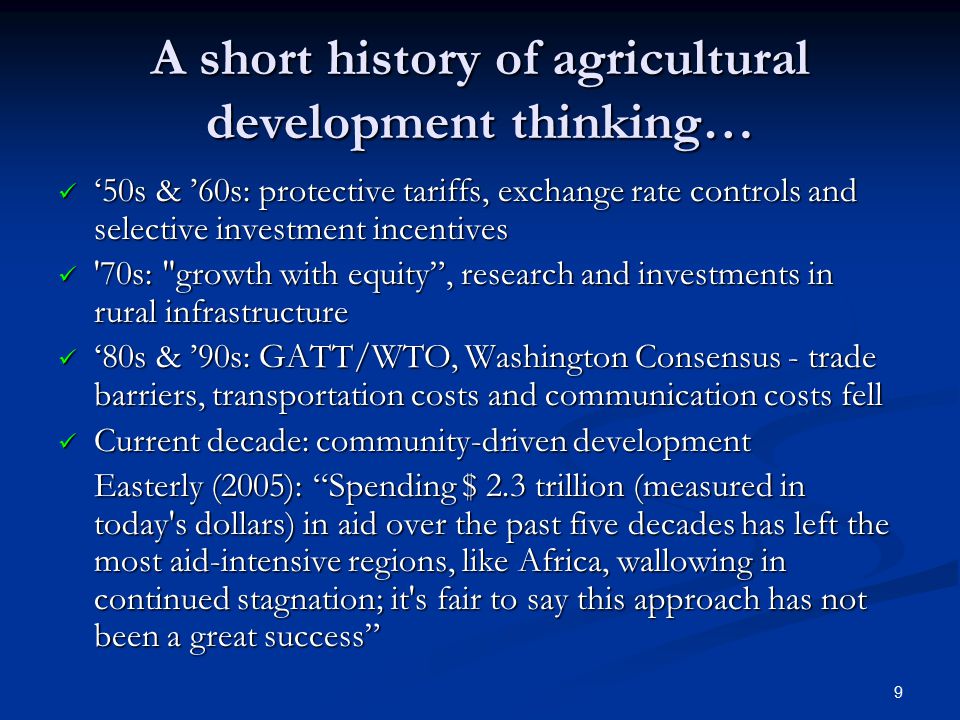 9 A short history of agricultural development thinking… ‘50s & ’60s: protective tariffs, exchange rate controls and selective investment incentives ‘50s & ’60s: protective tariffs, exchange rate controls and selective investment incentives 70s: growth with equity , research and investments in rural infrastructure 70s: growth with equity , research and investments in rural infrastructure ‘80s & ’90s: GATT/WTO, Washington Consensus - trade barriers, transportation costs and communication costs fell ‘80s & ’90s: GATT/WTO, Washington Consensus - trade barriers, transportation costs and communication costs fell Current decade: community-driven development Current decade: community-driven development Easterly (2005): Spending $ 2.3 trillion (measured in today s dollars) in aid over the past five decades has left the most aid-intensive regions, like Africa, wallowing in continued stagnation; it s fair to say this approach has not been a great success