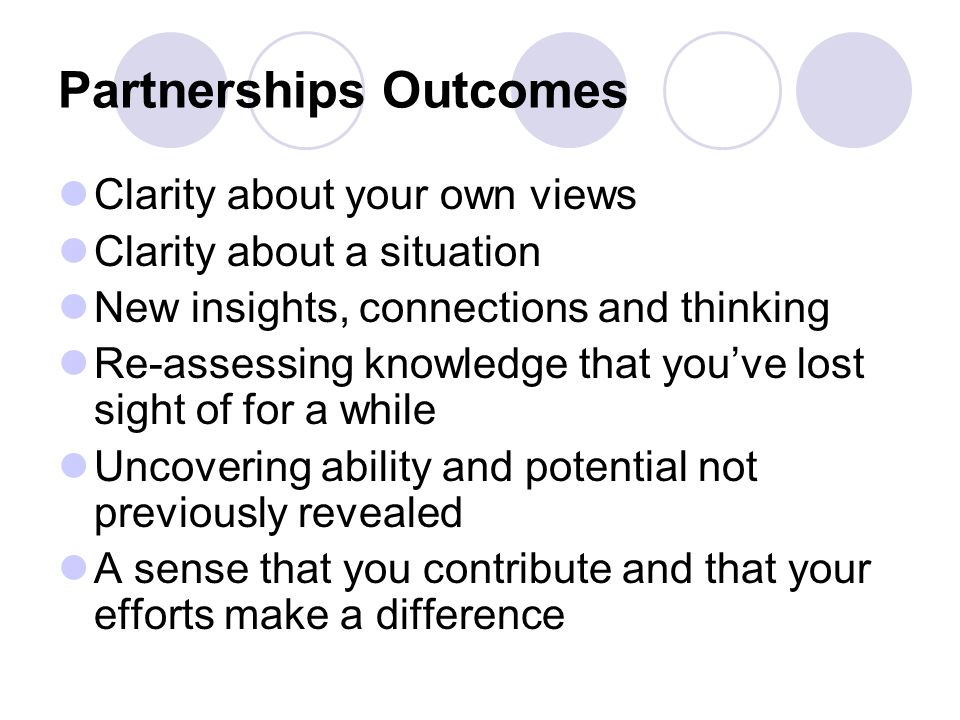 Partnerships Outcomes Clarity about your own views Clarity about a situation New insights, connections and thinking Re-assessing knowledge that you’ve lost sight of for a while Uncovering ability and potential not previously revealed A sense that you contribute and that your efforts make a difference