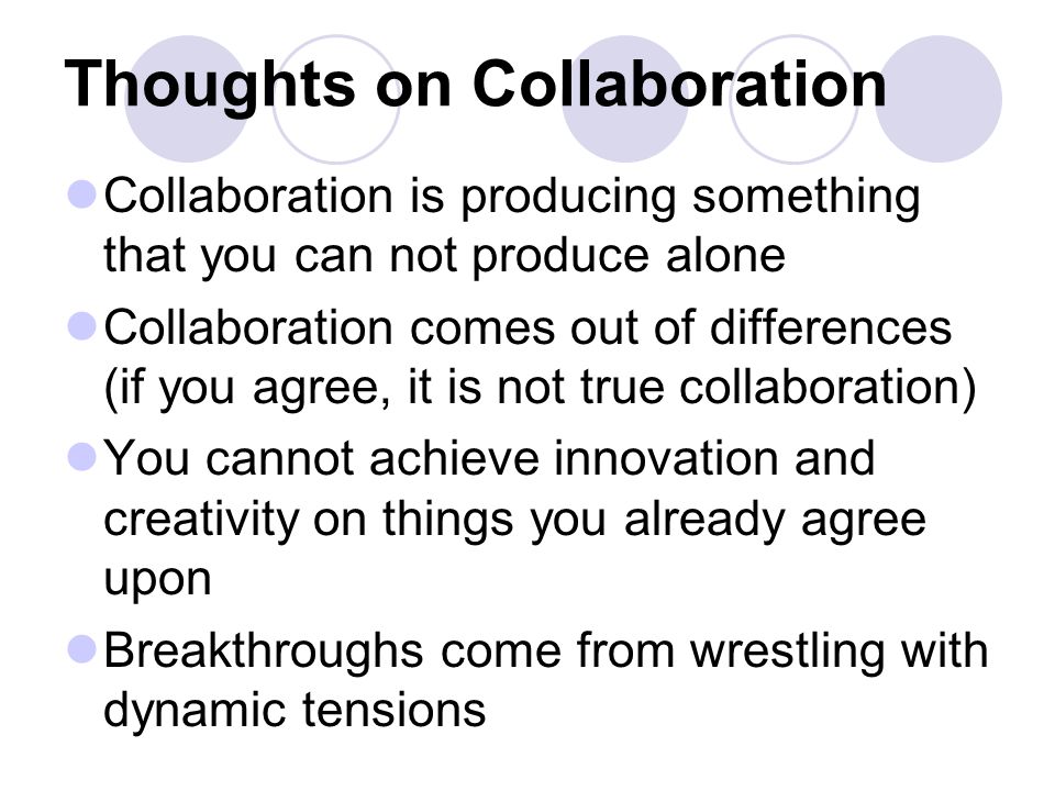Thoughts on Collaboration Collaboration is producing something that you can not produce alone Collaboration comes out of differences (if you agree, it is not true collaboration) You cannot achieve innovation and creativity on things you already agree upon Breakthroughs come from wrestling with dynamic tensions