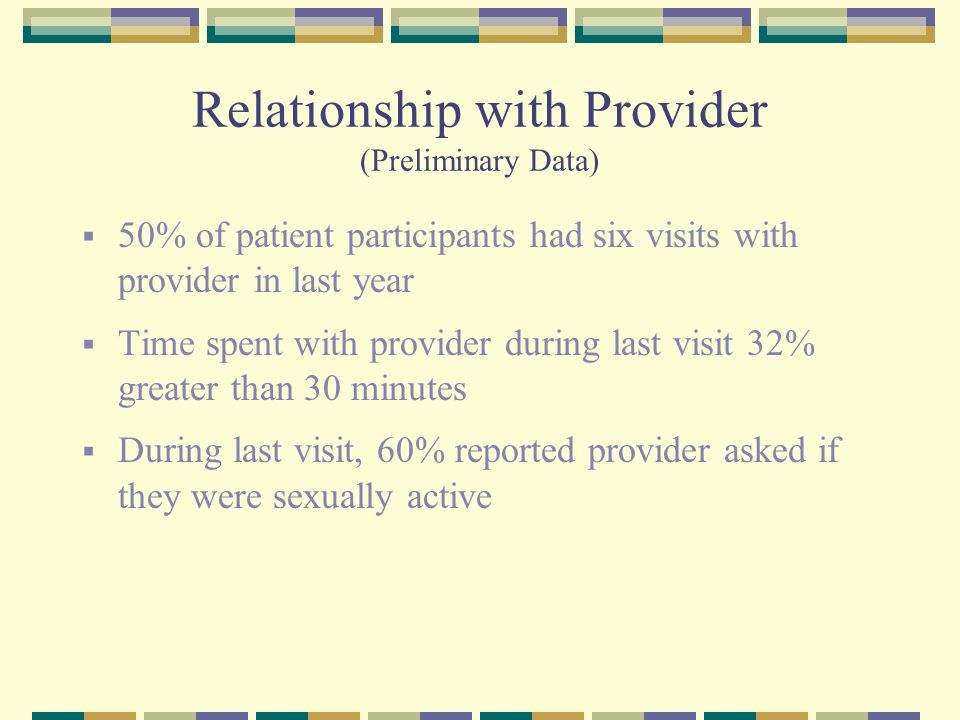 Relationship with Provider (Preliminary Data)  50% of patient participants had six visits with provider in last year  Time spent with provider during last visit 32% greater than 30 minutes  During last visit, 60% reported provider asked if they were sexually active