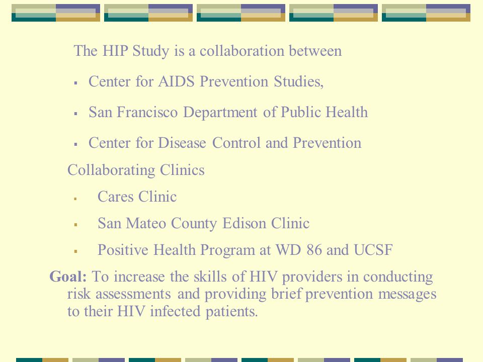 The HIP Study is a collaboration between  Center for AIDS Prevention Studies,  San Francisco Department of Public Health  Center for Disease Control and Prevention Collaborating Clinics  Cares Clinic  San Mateo County Edison Clinic  Positive Health Program at WD 86 and UCSF Goal: To increase the skills of HIV providers in conducting risk assessments and providing brief prevention messages to their HIV infected patients.