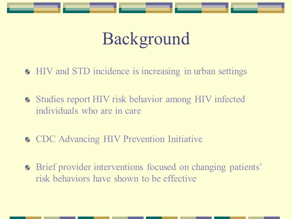 Background HIV and STD incidence is increasing in urban settings Studies report HIV risk behavior among HIV infected individuals who are in care CDC Advancing HIV Prevention Initiative Brief provider interventions focused on changing patients’ risk behaviors have shown to be effective