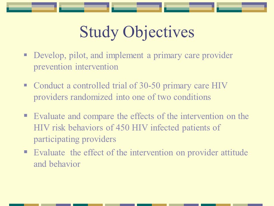 Study Objectives  Develop, pilot, and implement a primary care provider prevention intervention  Conduct a controlled trial of primary care HIV providers randomized into one of two conditions  Evaluate and compare the effects of the intervention on the HIV risk behaviors of 450 HIV infected patients of participating providers  Evaluate the effect of the intervention on provider attitude and behavior