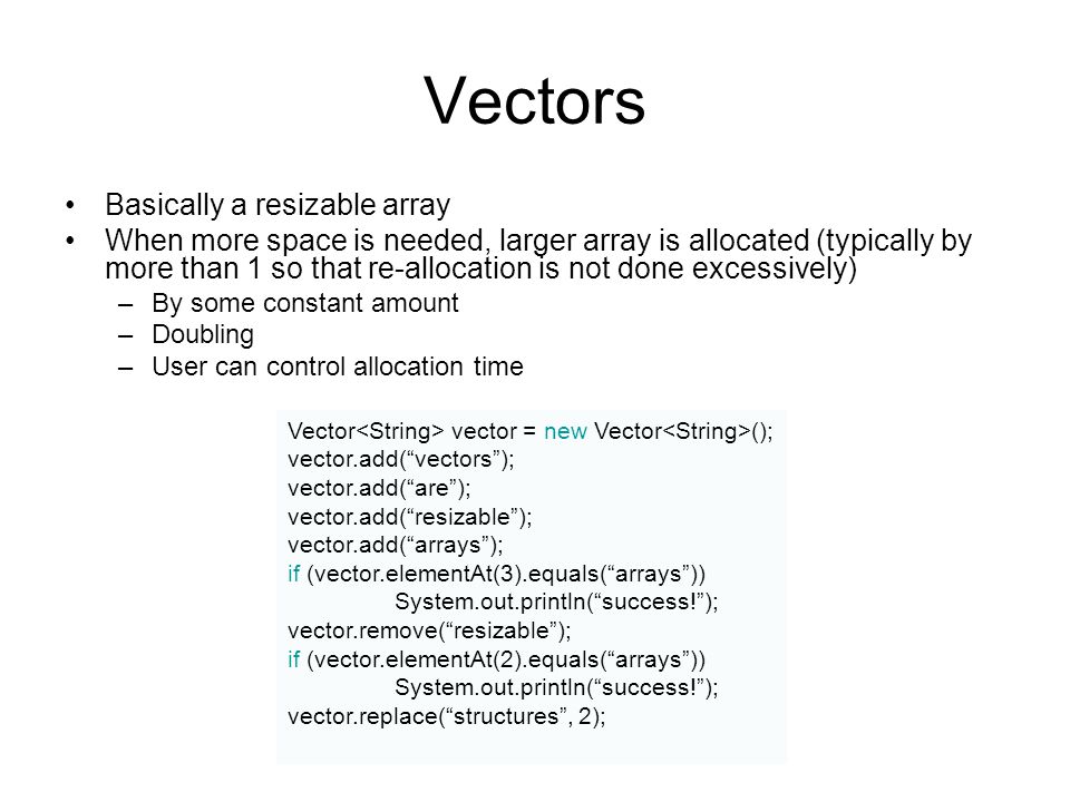 Vectors Basically a resizable array When more space is needed, larger array is allocated (typically by more than 1 so that re-allocation is not done excessively) –By some constant amount –Doubling –User can control allocation time Vector vector = new Vector (); vector.add( vectors ); vector.add( are ); vector.add( resizable ); vector.add( arrays ); if (vector.elementAt(3).equals( arrays )) System.out.println( success! ); vector.remove( resizable ); if (vector.elementAt(2).equals( arrays )) System.out.println( success! ); vector.replace( structures , 2);