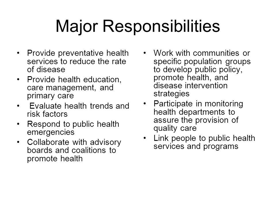 Major Responsibilities Provide preventative health services to reduce the rate of disease Provide health education, care management, and primary care Evaluate health trends and risk factors Respond to public health emergencies Collaborate with advisory boards and coalitions to promote health Work with communities or specific population groups to develop public policy, promote health, and disease intervention strategies Participate in monitoring health departments to assure the provision of quality care Link people to public health services and programs