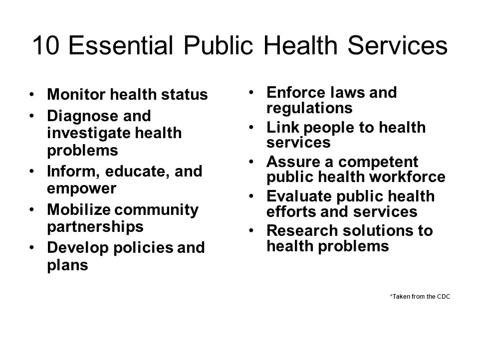 10 Essential Public Health Services Monitor health status Diagnose and investigate health problems Inform, educate, and empower Mobilize community partnerships Develop policies and plans Enforce laws and regulations Link people to health services Assure a competent public health workforce Evaluate public health efforts and services Research solutions to health problems *Taken from the CDC