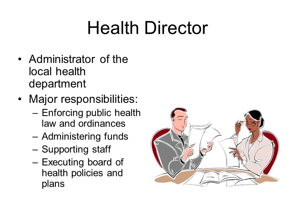 Health Director Administrator of the local health department Major responsibilities: –Enforcing public health law and ordinances –Administering funds –Supporting staff –Executing board of health policies and plans