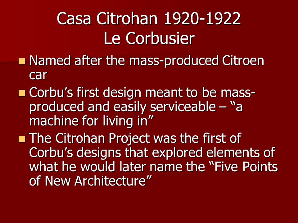 Casa Citrohan Le Corbusier Named after the mass-produced Citroen car Named after the mass-produced Citroen car Corbu’s first design meant to be mass- produced and easily serviceable – a machine for living in Corbu’s first design meant to be mass- produced and easily serviceable – a machine for living in The Citrohan Project was the first of Corbu’s designs that explored elements of what he would later name the Five Points of New Architecture The Citrohan Project was the first of Corbu’s designs that explored elements of what he would later name the Five Points of New Architecture