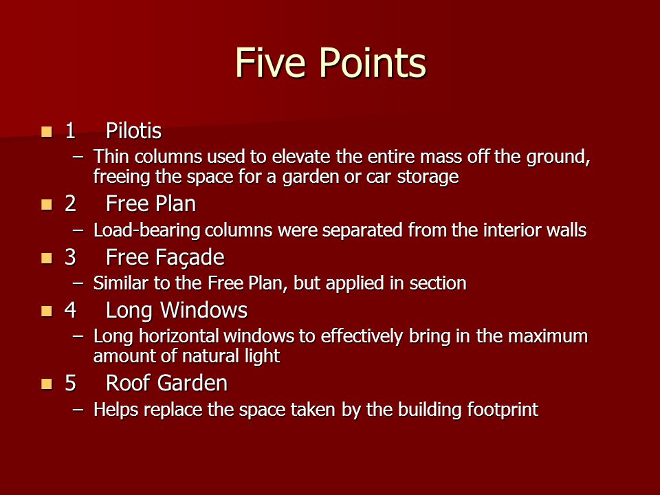 Five Points 1Pilotis 1Pilotis –Thin columns used to elevate the entire mass off the ground, freeing the space for a garden or car storage 2Free Plan 2Free Plan –Load-bearing columns were separated from the interior walls 3Free Façade 3Free Façade –Similar to the Free Plan, but applied in section 4Long Windows 4Long Windows –Long horizontal windows to effectively bring in the maximum amount of natural light 5Roof Garden 5Roof Garden –Helps replace the space taken by the building footprint