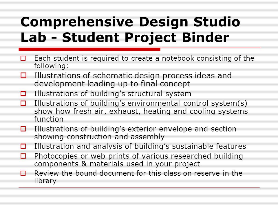 Comprehensive Design Studio Lab - Student Project Binder  Each student is required to create a notebook consisting of the following:  Illustrations of schematic design process ideas and development leading up to final concept  Illustrations of building’s structural system  Illustrations of building’s environmental control system(s) show how fresh air, exhaust, heating and cooling systems function  Illustrations of building’s exterior envelope and section showing construction and assembly  Illustration and analysis of building’s sustainable features  Photocopies or web prints of various researched building components & materials used in your project  Review the bound document for this class on reserve in the library