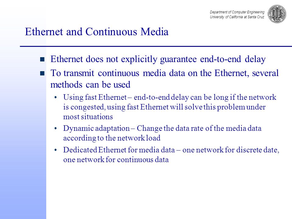 Department of Computer Engineering University of California at Santa Cruz Ethernet and Continuous Media n Ethernet does not explicitly guarantee end-to-end delay n To transmit continuous media data on the Ethernet, several methods can be used Using fast Ethernet – end-to-end delay can be long if the network is congested, using fast Ethernet will solve this problem under most situations Dynamic adaptation – Change the data rate of the media data according to the network load Dedicated Ethernet for media data – one network for discrete date, one network for continuous data