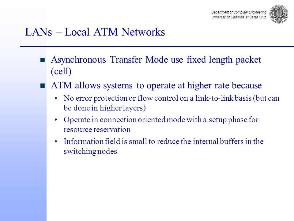 Department of Computer Engineering University of California at Santa Cruz LANs – Local ATM Networks n Asynchronous Transfer Mode use fixed length packet (cell) n ATM allows systems to operate at higher rate because No error protection or flow control on a link-to-link basis (but can be done in higher layers) Operate in connection oriented mode with a setup phase for resource reservation Information field is small to reduce the internal buffers in the switching nodes