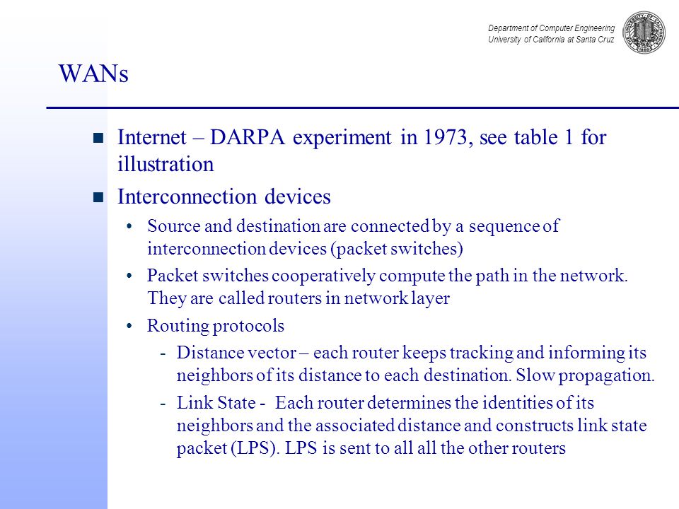 Department of Computer Engineering University of California at Santa Cruz WANs n Internet – DARPA experiment in 1973, see table 1 for illustration n Interconnection devices Source and destination are connected by a sequence of interconnection devices (packet switches) Packet switches cooperatively compute the path in the network.