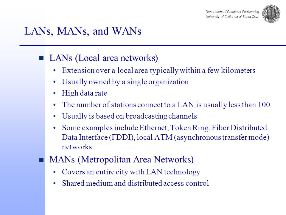 Department of Computer Engineering University of California at Santa Cruz LANs, MANs, and WANs n LANs (Local area networks) Extension over a local area typically within a few kilometers Usually owned by a single organization High data rate The number of stations connect to a LAN is usually less than 100 Usually is based on broadcasting channels Some examples include Ethernet, Token Ring, Fiber Distributed Data Interface (FDDI), local ATM (asynchronous transfer mode) networks n MANs (Metropolitan Area Networks) Covers an entire city with LAN technology Shared medium and distributed access control