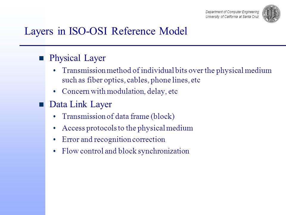 Department of Computer Engineering University of California at Santa Cruz Layers in ISO-OSI Reference Model n Physical Layer Transmission method of individual bits over the physical medium such as fiber optics, cables, phone lines, etc Concern with modulation, delay, etc n Data Link Layer Transmission of data frame (block) Access protocols to the physical medium Error and recognition correction Flow control and block synchronization