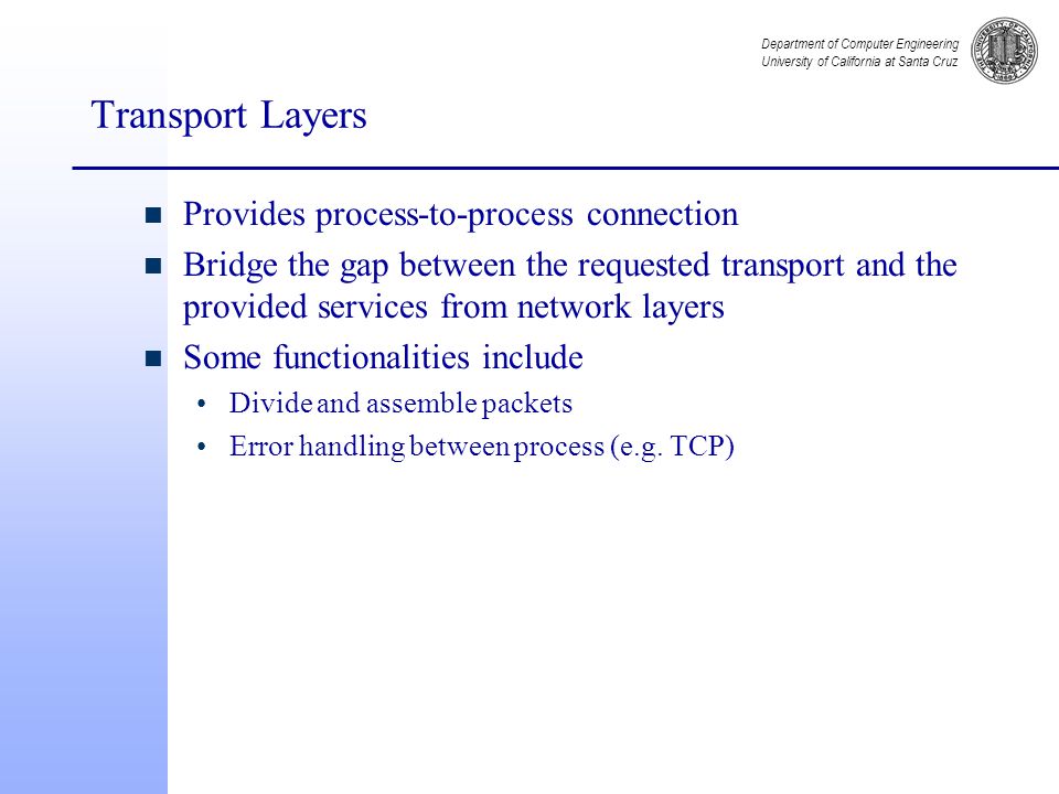 Department of Computer Engineering University of California at Santa Cruz Transport Layers n Provides process-to-process connection n Bridge the gap between the requested transport and the provided services from network layers n Some functionalities include Divide and assemble packets Error handling between process (e.g.