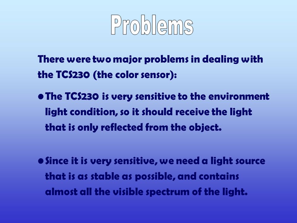 There were two major problems in dealing with the TCS230 (the color sensor): The TCS230 is very sensitive to the environment light condition, so it should receive the light that is only reflected from the object.