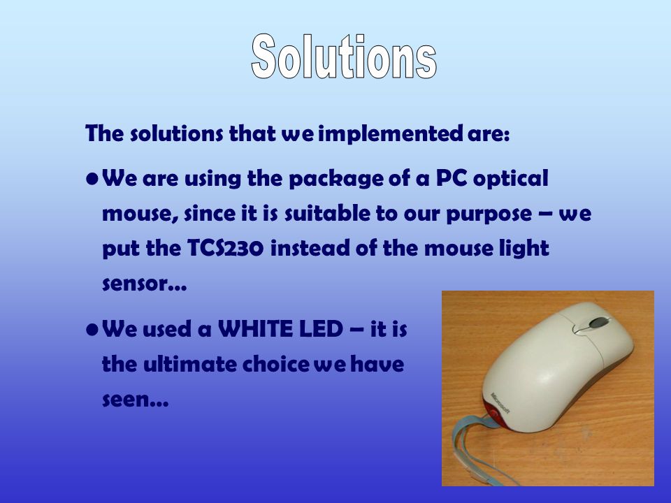 The solutions that we implemented are: We are using the package of a PC optical mouse, since it is suitable to our purpose – we put the TCS230 instead of the mouse light sensor… We used a WHITE LED – it is the ultimate choice we have seen…
