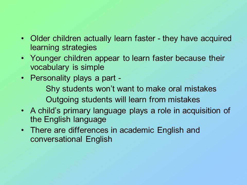 Older children actually learn faster - they have acquired learning strategies Younger children appear to learn faster because their vocabulary is simple Personality plays a part - Shy students won’t want to make oral mistakes Outgoing students will learn from mistakes A child’s primary language plays a role in acquisition of the English language There are differences in academic English and conversational English
