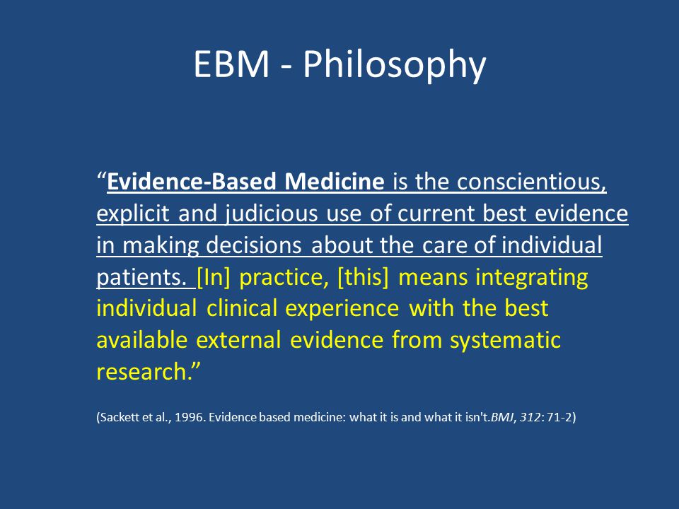 EBM - Philosophy Evidence-Based Medicine is the conscientious, explicit and judicious use of current best evidence in making decisions about the care of individual patients.