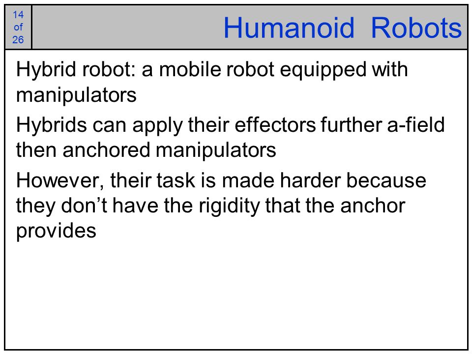 14 of of 26 Humanoid Robots Hybrid robot: a mobile robot equipped with manipulators Hybrids can apply their effectors further a-field then anchored manipulators However, their task is made harder because they don’t have the rigidity that the anchor provides