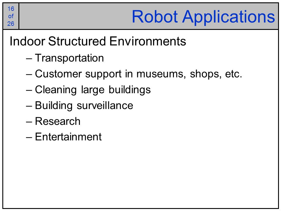 16 of of 26 Robot Applications Indoor Structured Environments –Transportation –Customer support in museums, shops, etc.