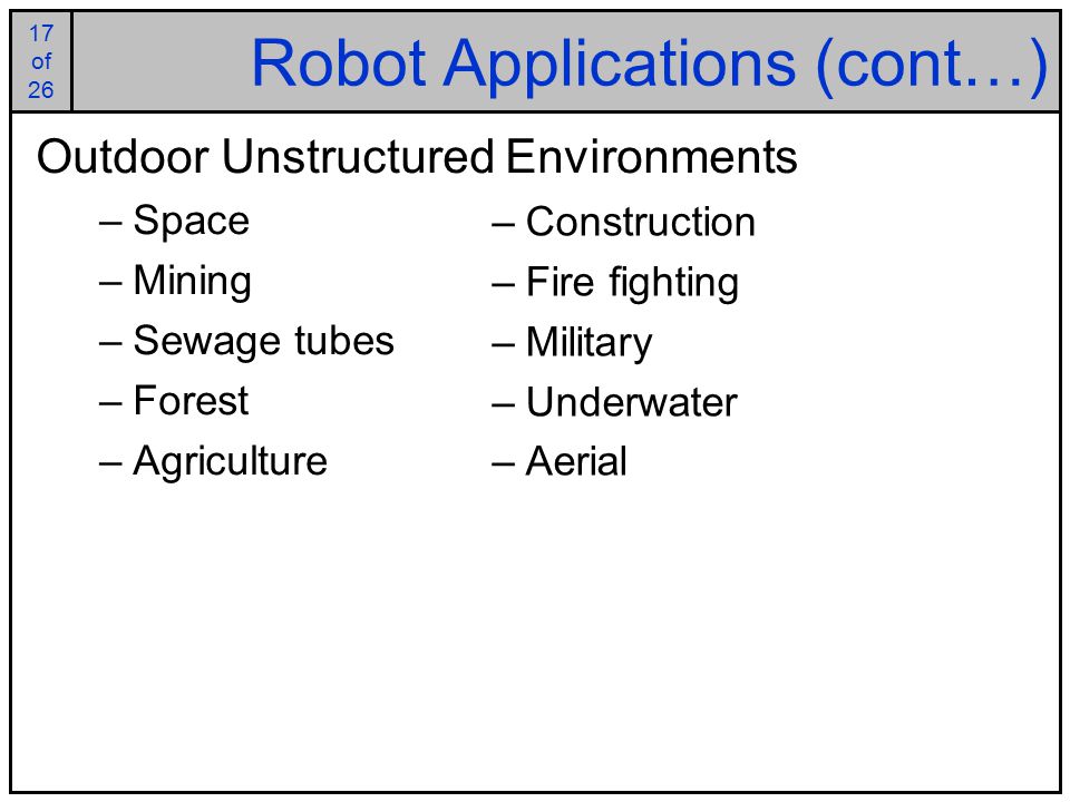 17 of of 26 Robot Applications (cont…) Outdoor Unstructured Environments –Space –Mining –Sewage tubes –Forest –Agriculture –Construction –Fire fighting –Military –Underwater –Aerial