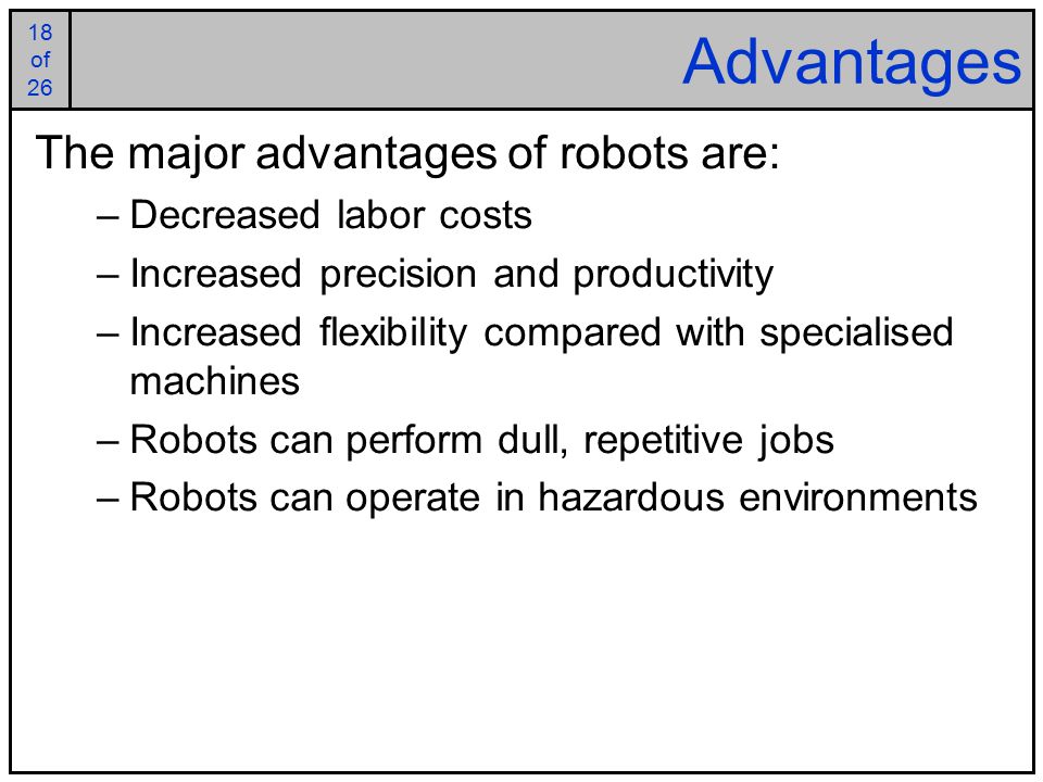18 of of 26 Advantages The major advantages of robots are: –Decreased labor costs –Increased precision and productivity –Increased flexibility compared with specialised machines –Robots can perform dull, repetitive jobs –Robots can operate in hazardous environments