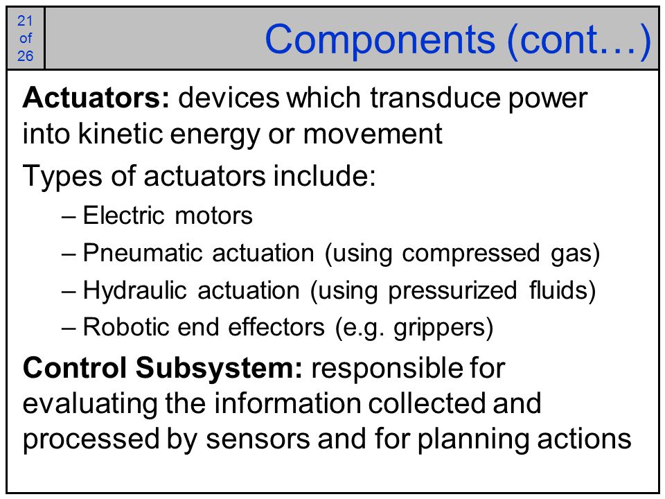21 of of 26 Components (cont…) Actuators: devices which transduce power into kinetic energy or movement Types of actuators include: –Electric motors –Pneumatic actuation (using compressed gas) –Hydraulic actuation (using pressurized fluids) –Robotic end effectors (e.g.
