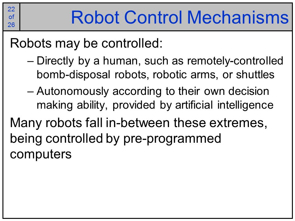 22 of of 26 Robot Control Mechanisms Robots may be controlled: –Directly by a human, such as remotely-controlled bomb-disposal robots, robotic arms, or shuttles –Autonomously according to their own decision making ability, provided by artificial intelligence Many robots fall in-between these extremes, being controlled by pre-programmed computers