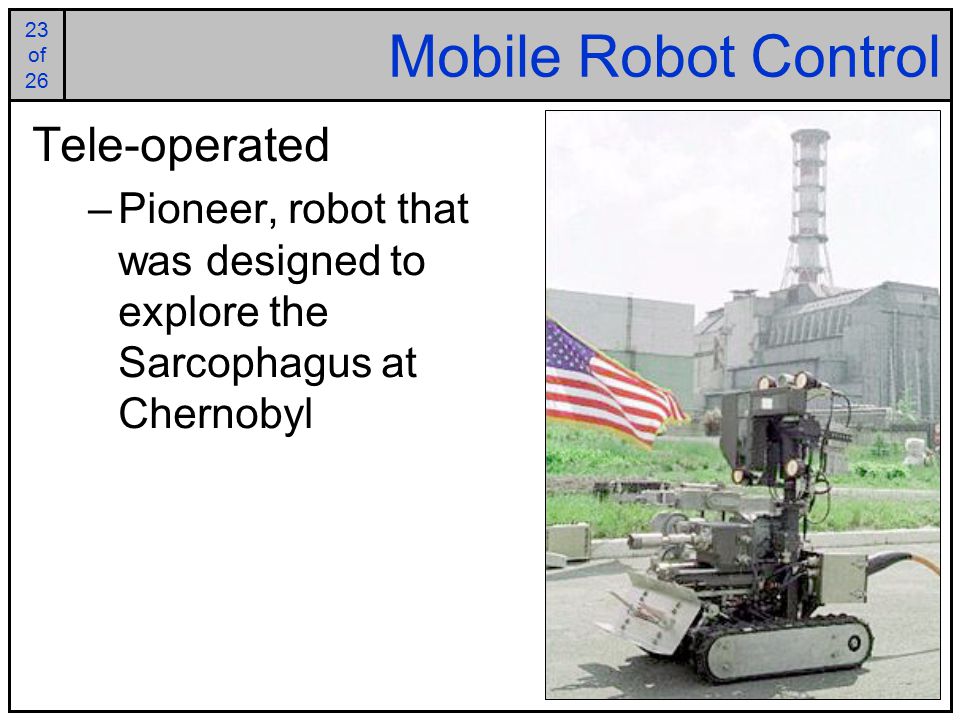 23 of of 26 Mobile Robot Control Tele-operated –Pioneer, robot that was designed to explore the Sarcophagus at Chernobyl