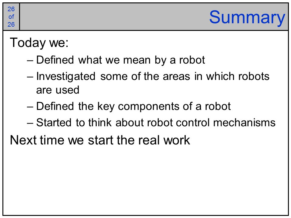 26 of of 26 Summary Today we: –Defined what we mean by a robot –Investigated some of the areas in which robots are used –Defined the key components of a robot –Started to think about robot control mechanisms Next time we start the real work