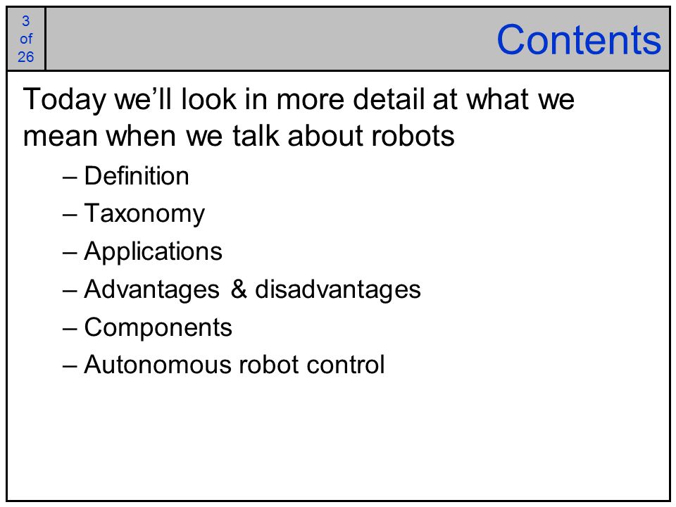 3 of 25 3 of 26 Contents Today we’ll look in more detail at what we mean when we talk about robots –Definition –Taxonomy –Applications –Advantages & disadvantages –Components –Autonomous robot control