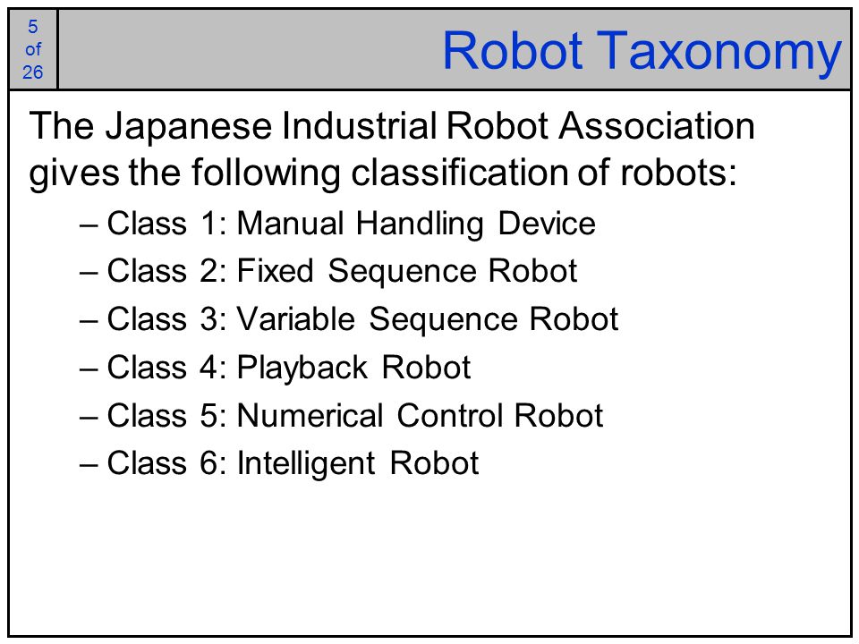 5 of 25 5 of 26 Robot Taxonomy The Japanese Industrial Robot Association gives the following classification of robots: –Class 1: Manual Handling Device –Class 2: Fixed Sequence Robot –Class 3: Variable Sequence Robot –Class 4: Playback Robot –Class 5: Numerical Control Robot –Class 6: Intelligent Robot
