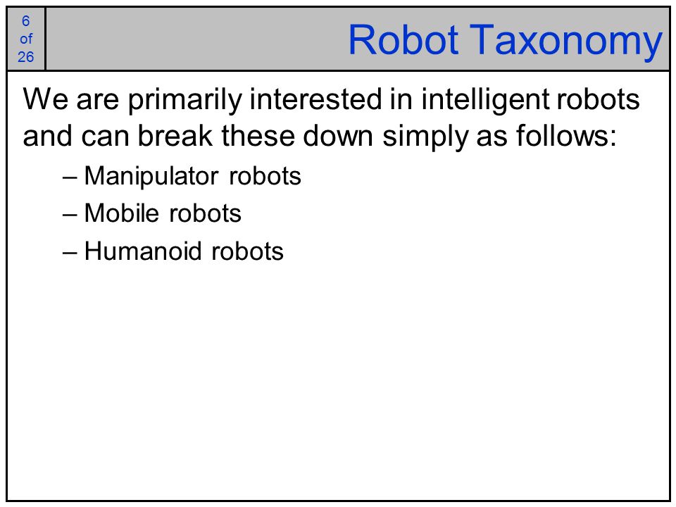6 of 25 6 of 26 Robot Taxonomy We are primarily interested in intelligent robots and can break these down simply as follows: –Manipulator robots –Mobile robots –Humanoid robots